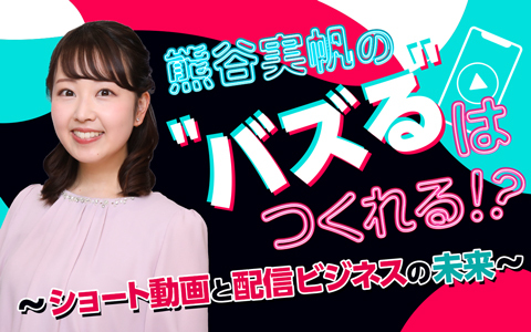 熊谷実帆の“バズる”はつくれる!? ～ショート動画と配信ビジネスの未来～